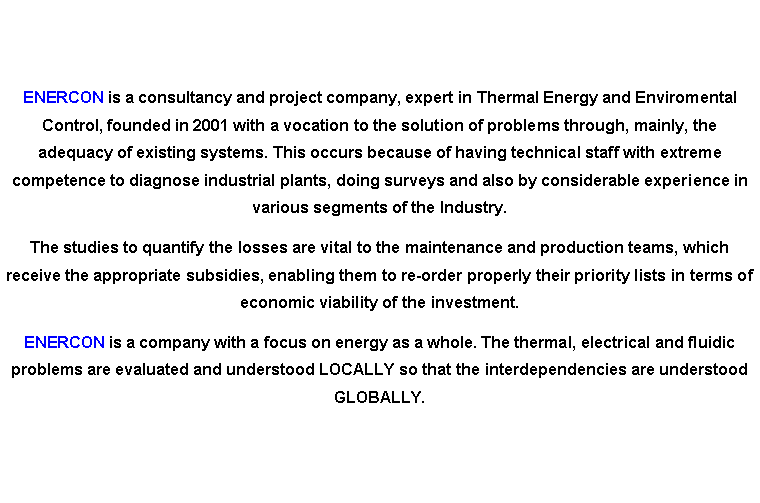 Caixa de texto: ENERCON is a consultancy and project company, expert in Thermal Energy and Enviromental Control, founded in 2001 with a vocation to the solution of problems through, mainly, the adequacy of existing systems. This occurs because of having technical staff with extreme competence to diagnose industrial plants, doing surveys and also by considerable experience in various segments of the Industry. The studies to quantify the losses are vital to the maintenance and production teams, which receive the appropriate subsidies, enabling them to re-order properly their priority lists in terms of economic viability of the investment.ENERCON is a company with a focus on energy as a whole. The thermal, electrical and fluidic problems are evaluated and understood LOCALLY so that the interdependencies are understood GLOBALLY.